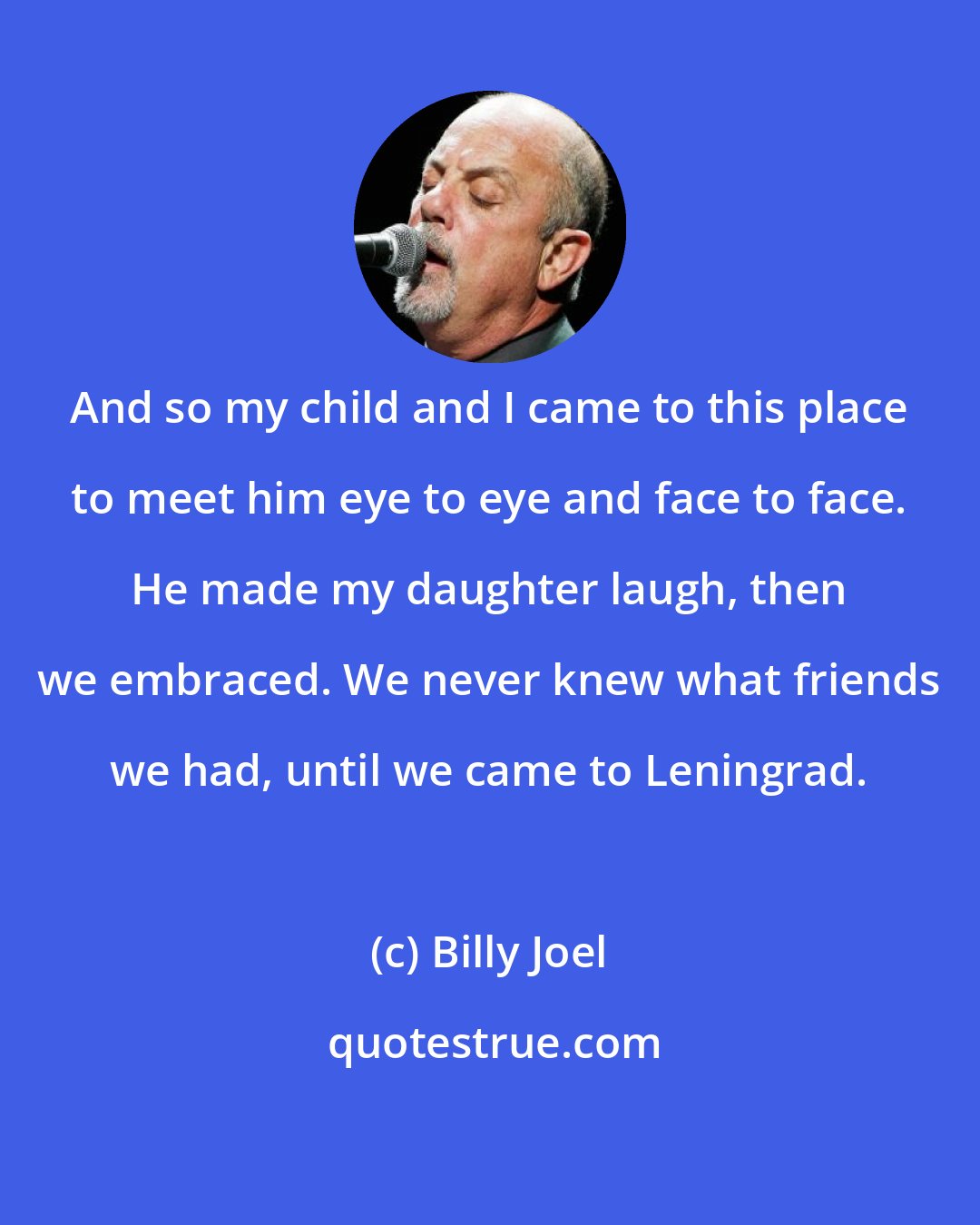 Billy Joel: And so my child and I came to this place to meet him eye to eye and face to face. He made my daughter laugh, then we embraced. We never knew what friends we had, until we came to Leningrad.