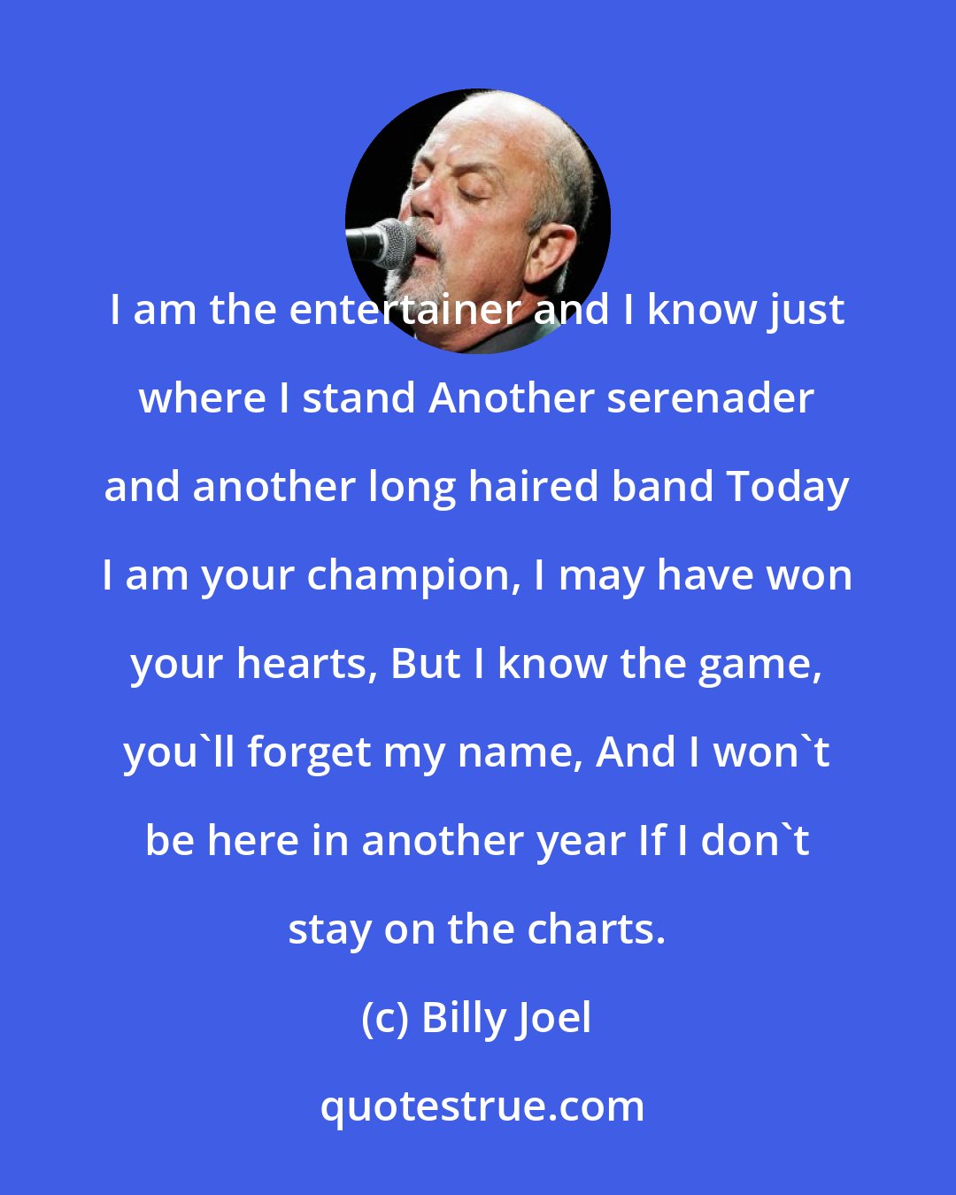 Billy Joel: I am the entertainer and I know just where I stand Another serenader and another long haired band Today I am your champion, I may have won your hearts, But I know the game, you'll forget my name, And I won't be here in another year If I don't stay on the charts.
