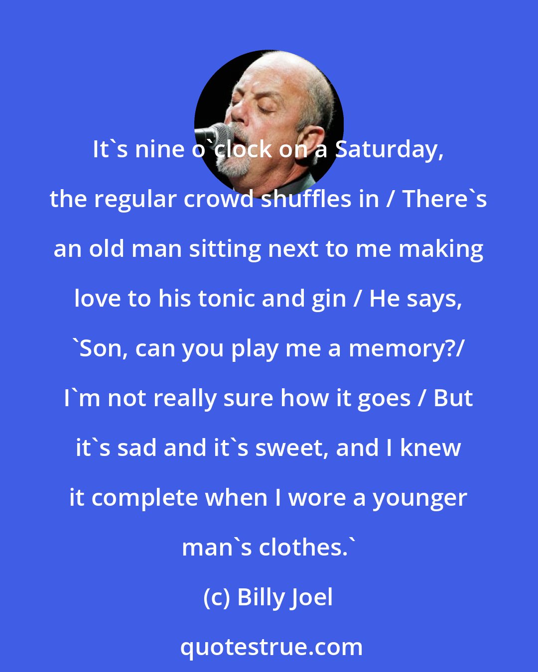 Billy Joel: It's nine o'clock on a Saturday, the regular crowd shuffles in / There's an old man sitting next to me making love to his tonic and gin / He says, 'Son, can you play me a memory?/ I'm not really sure how it goes / But it's sad and it's sweet, and I knew it complete when I wore a younger man's clothes.'