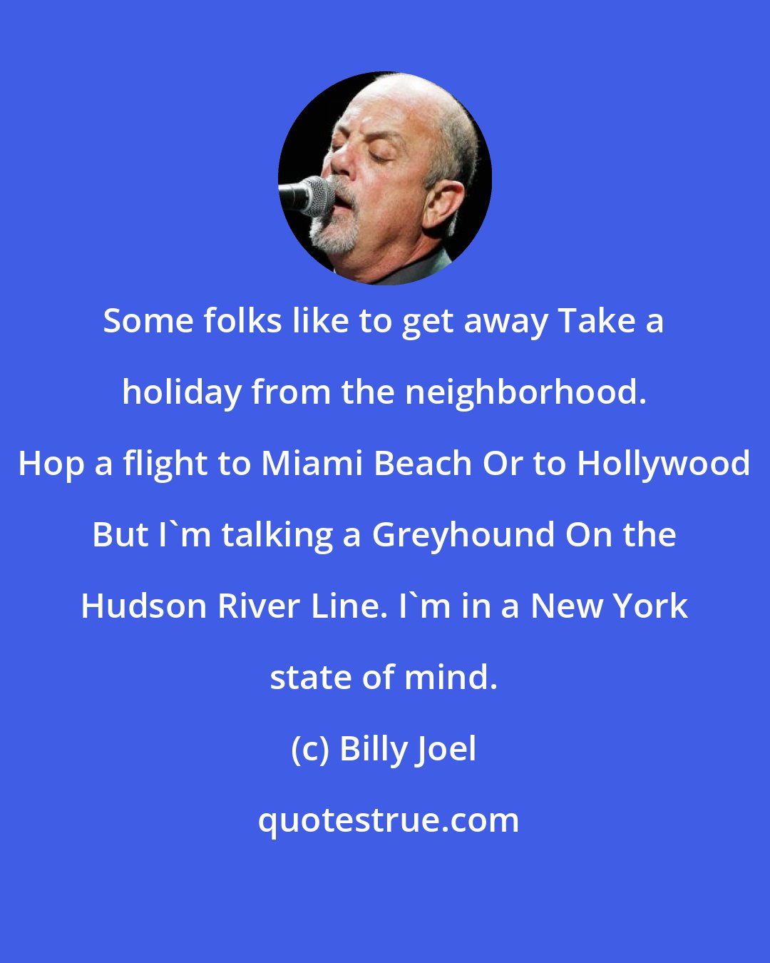 Billy Joel: Some folks like to get away Take a holiday from the neighborhood. Hop a flight to Miami Beach Or to Hollywood But I'm talking a Greyhound On the Hudson River Line. I'm in a New York state of mind.