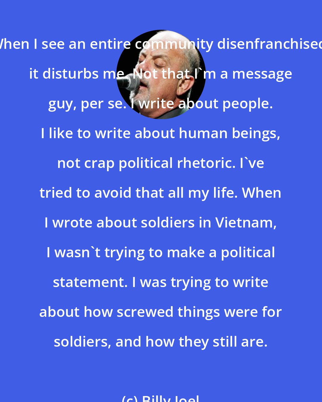 Billy Joel: When I see an entire community disenfranchised, it disturbs me. Not that I'm a message guy, per se. I write about people. I like to write about human beings, not crap political rhetoric. I've tried to avoid that all my life. When I wrote about soldiers in Vietnam, I wasn't trying to make a political statement. I was trying to write about how screwed things were for soldiers, and how they still are.