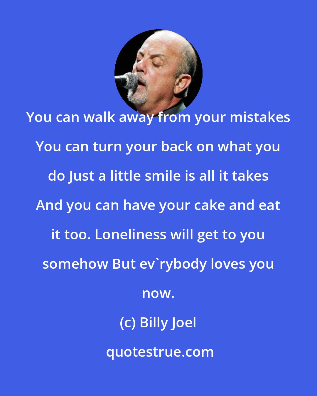 Billy Joel: You can walk away from your mistakes You can turn your back on what you do Just a little smile is all it takes And you can have your cake and eat it too. Loneliness will get to you somehow But ev'rybody loves you now.