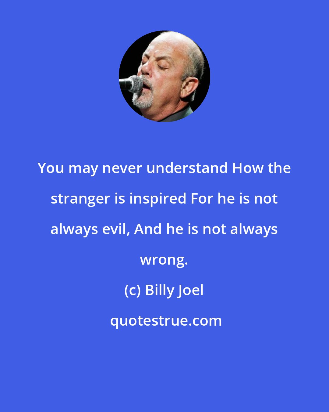 Billy Joel: You may never understand How the stranger is inspired For he is not always evil, And he is not always wrong.