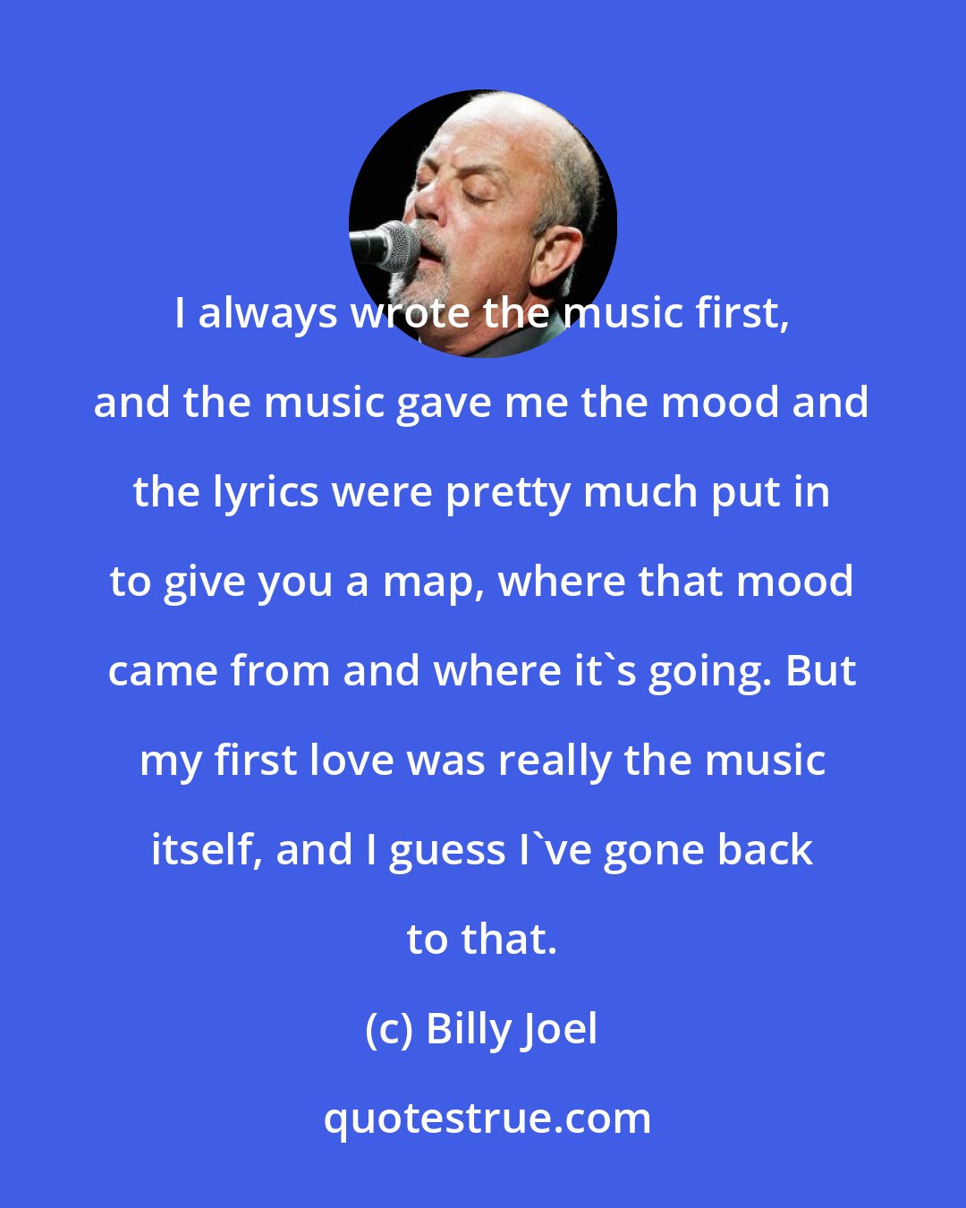 Billy Joel: I always wrote the music first, and the music gave me the mood and the lyrics were pretty much put in to give you a map, where that mood came from and where it's going. But my first love was really the music itself, and I guess I've gone back to that.