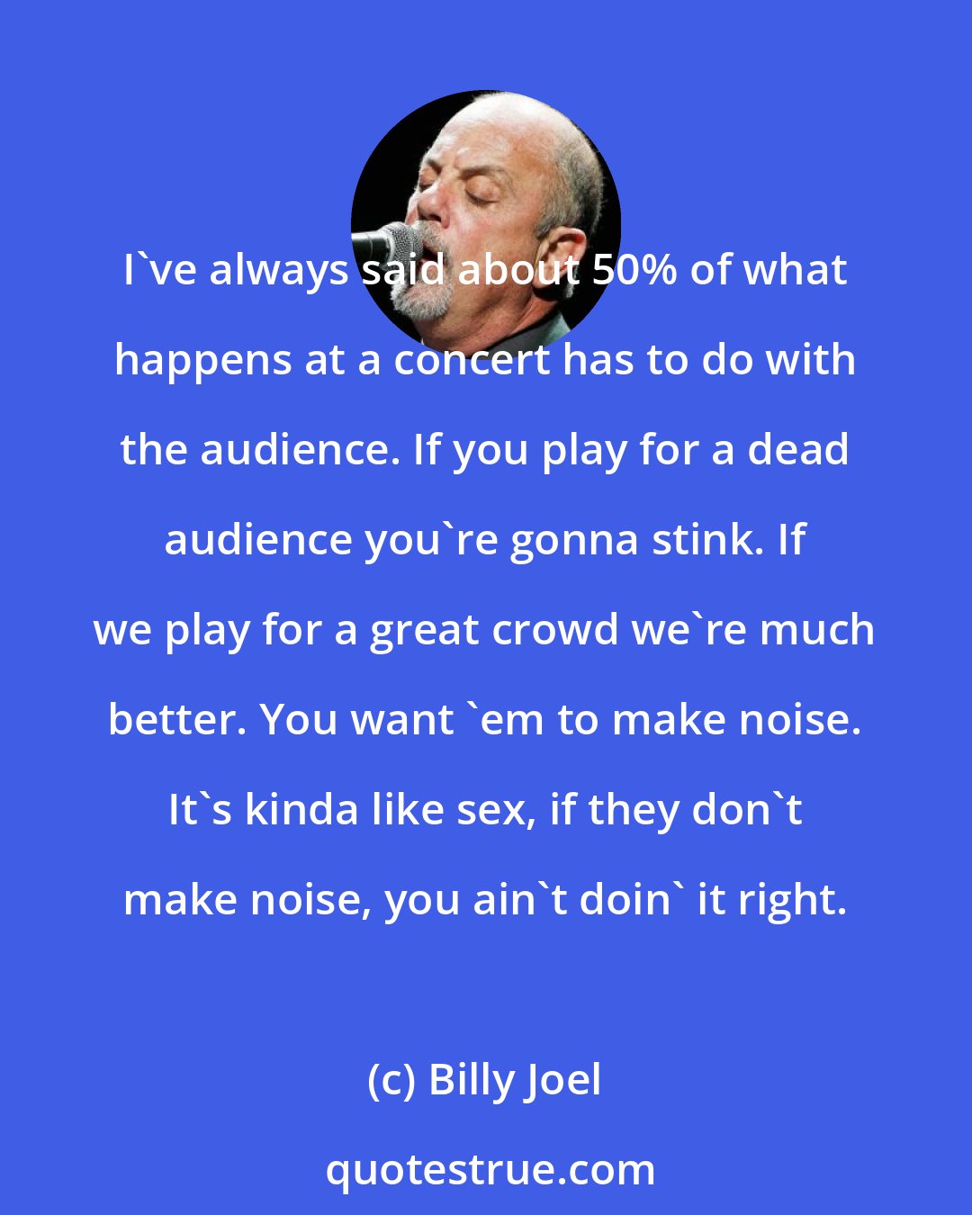 Billy Joel: I've always said about 50% of what happens at a concert has to do with the audience. If you play for a dead audience you're gonna stink. If we play for a great crowd we're much better. You want 'em to make noise. It's kinda like sex, if they don't make noise, you ain't doin' it right.