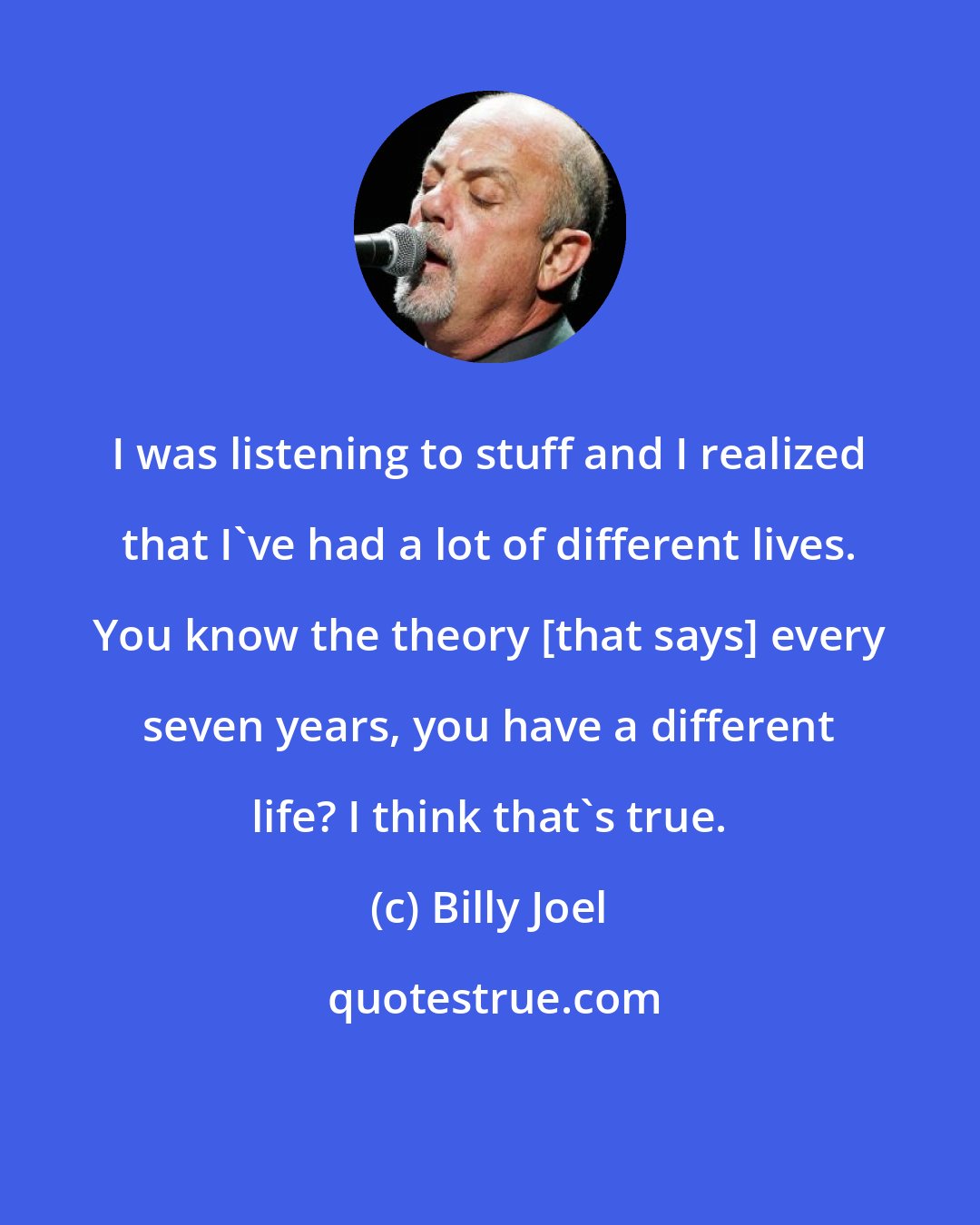 Billy Joel: I was listening to stuff and I realized that I've had a lot of different lives. You know the theory [that says] every seven years, you have a different life? I think that's true.