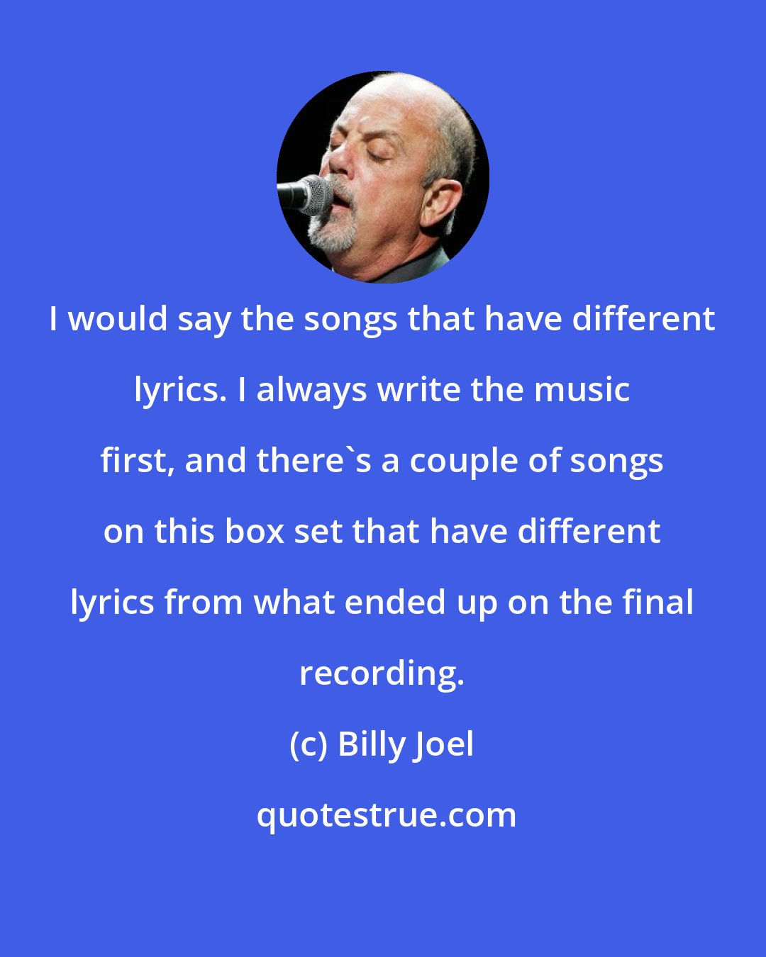 Billy Joel: I would say the songs that have different lyrics. I always write the music first, and there's a couple of songs on this box set that have different lyrics from what ended up on the final recording.