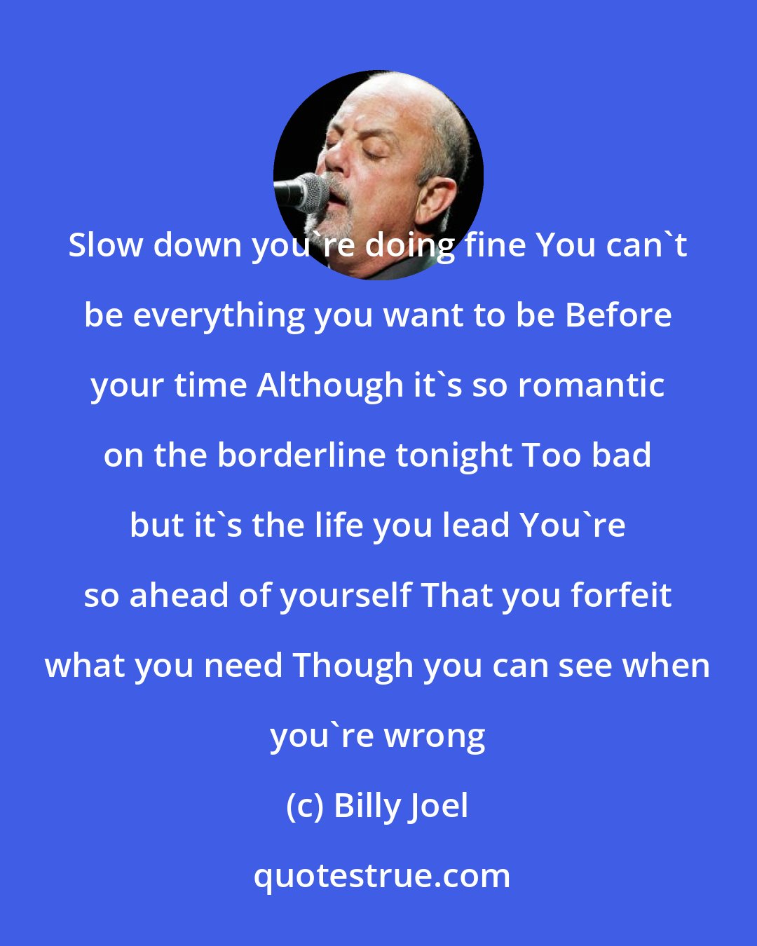Billy Joel: Slow down you're doing fine You can't be everything you want to be Before your time Although it's so romantic on the borderline tonight Too bad but it's the life you lead You're so ahead of yourself That you forfeit what you need Though you can see when you're wrong
