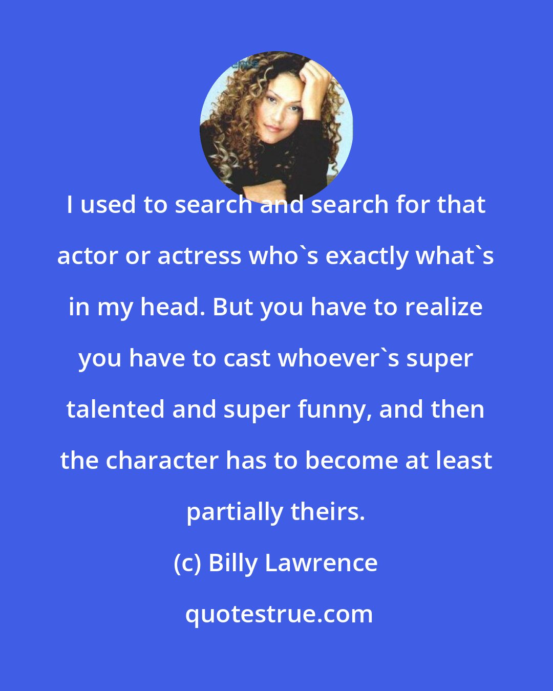 Billy Lawrence: I used to search and search for that actor or actress who's exactly what's in my head. But you have to realize you have to cast whoever's super talented and super funny, and then the character has to become at least partially theirs.