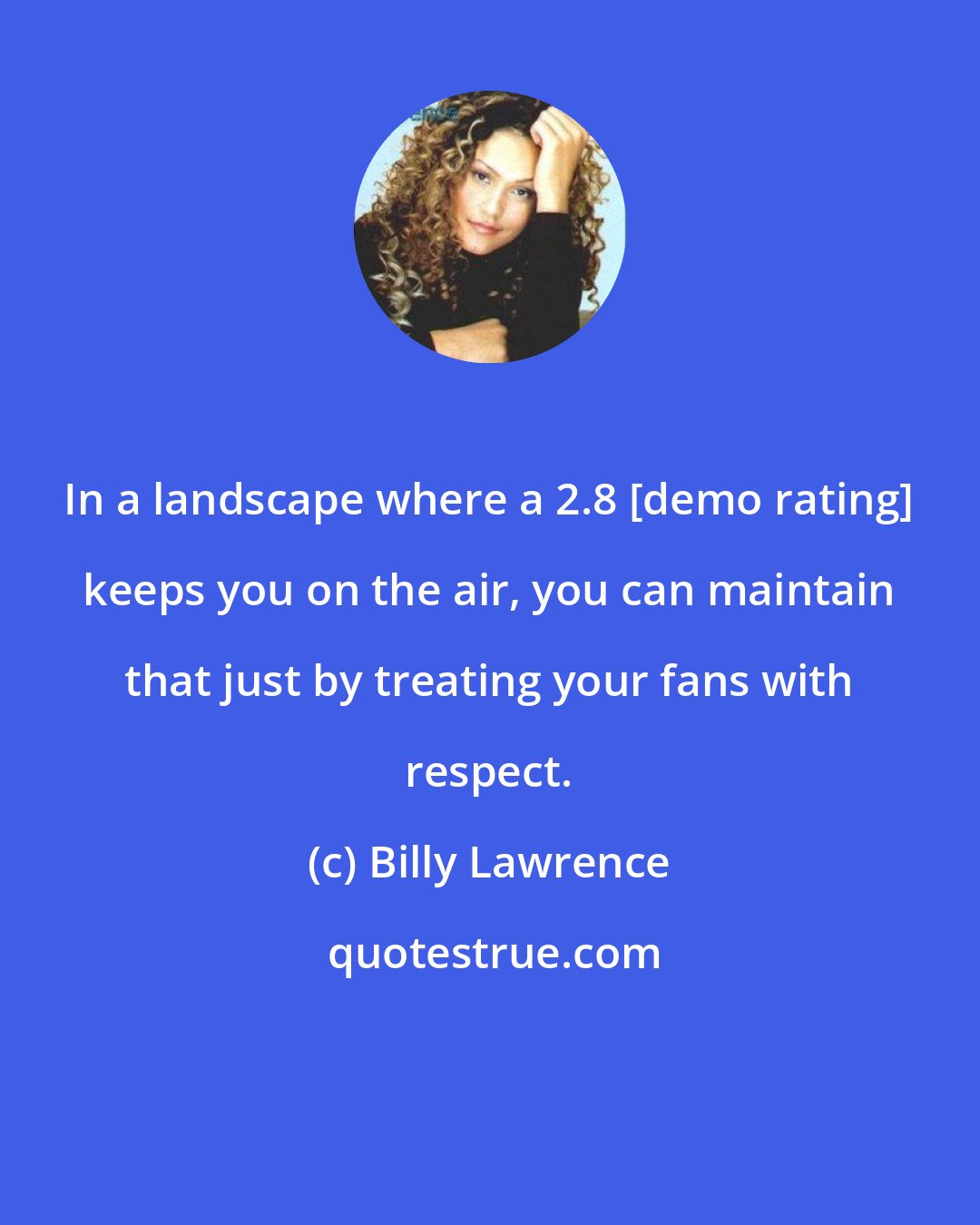 Billy Lawrence: In a landscape where a 2.8 [demo rating] keeps you on the air, you can maintain that just by treating your fans with respect.