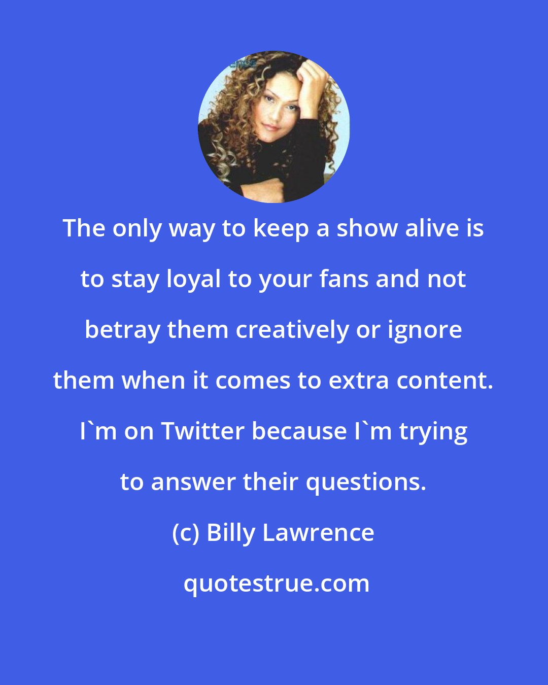 Billy Lawrence: The only way to keep a show alive is to stay loyal to your fans and not betray them creatively or ignore them when it comes to extra content. I'm on Twitter because I'm trying to answer their questions.