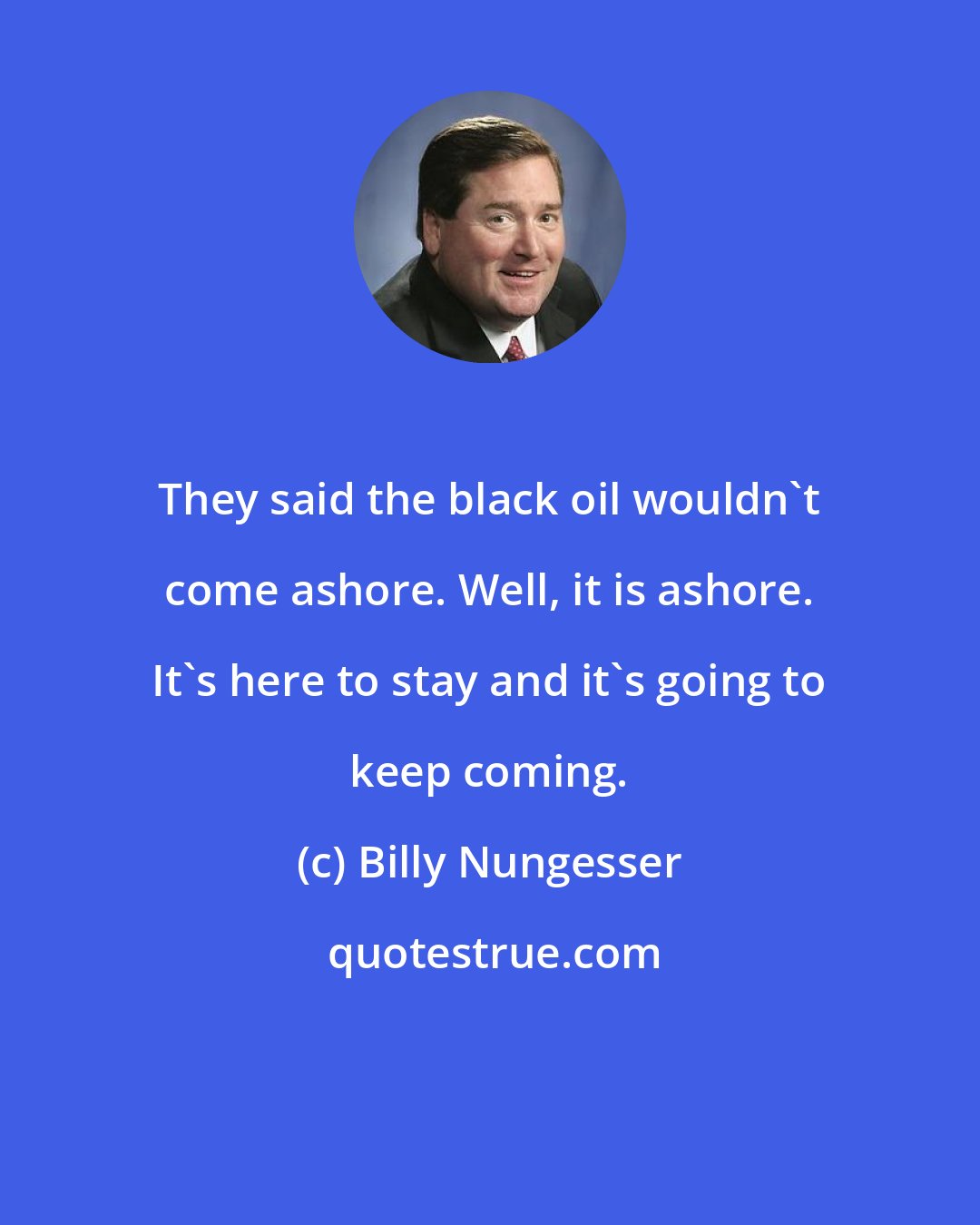 Billy Nungesser: They said the black oil wouldn't come ashore. Well, it is ashore. It's here to stay and it's going to keep coming.