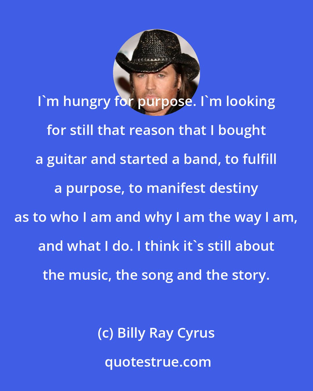 Billy Ray Cyrus: I'm hungry for purpose. I'm looking for still that reason that I bought a guitar and started a band, to fulfill a purpose, to manifest destiny as to who I am and why I am the way I am, and what I do. I think it's still about the music, the song and the story.