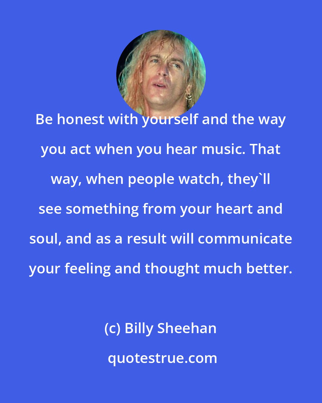 Billy Sheehan: Be honest with yourself and the way you act when you hear music. That way, when people watch, they'll see something from your heart and soul, and as a result will communicate your feeling and thought much better.