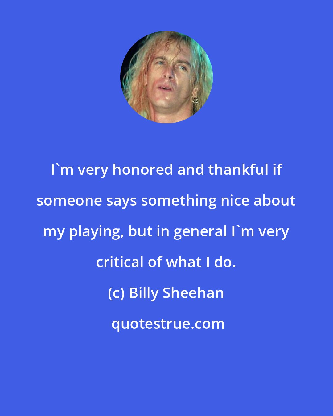 Billy Sheehan: I'm very honored and thankful if someone says something nice about my playing, but in general I'm very critical of what I do.