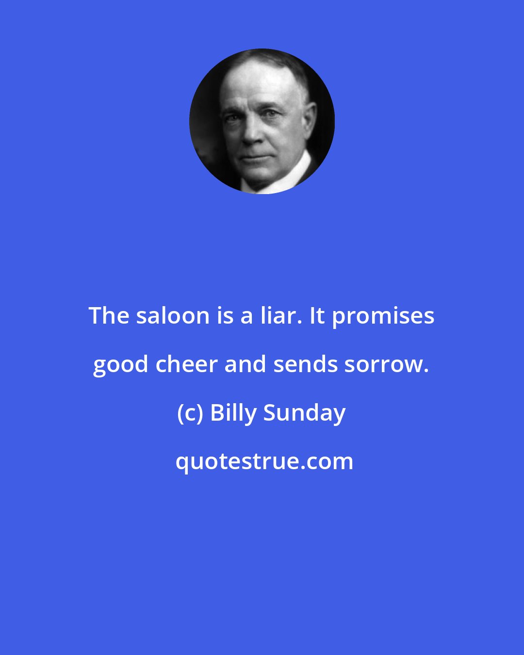 Billy Sunday: The saloon is a liar. It promises good cheer and sends sorrow.