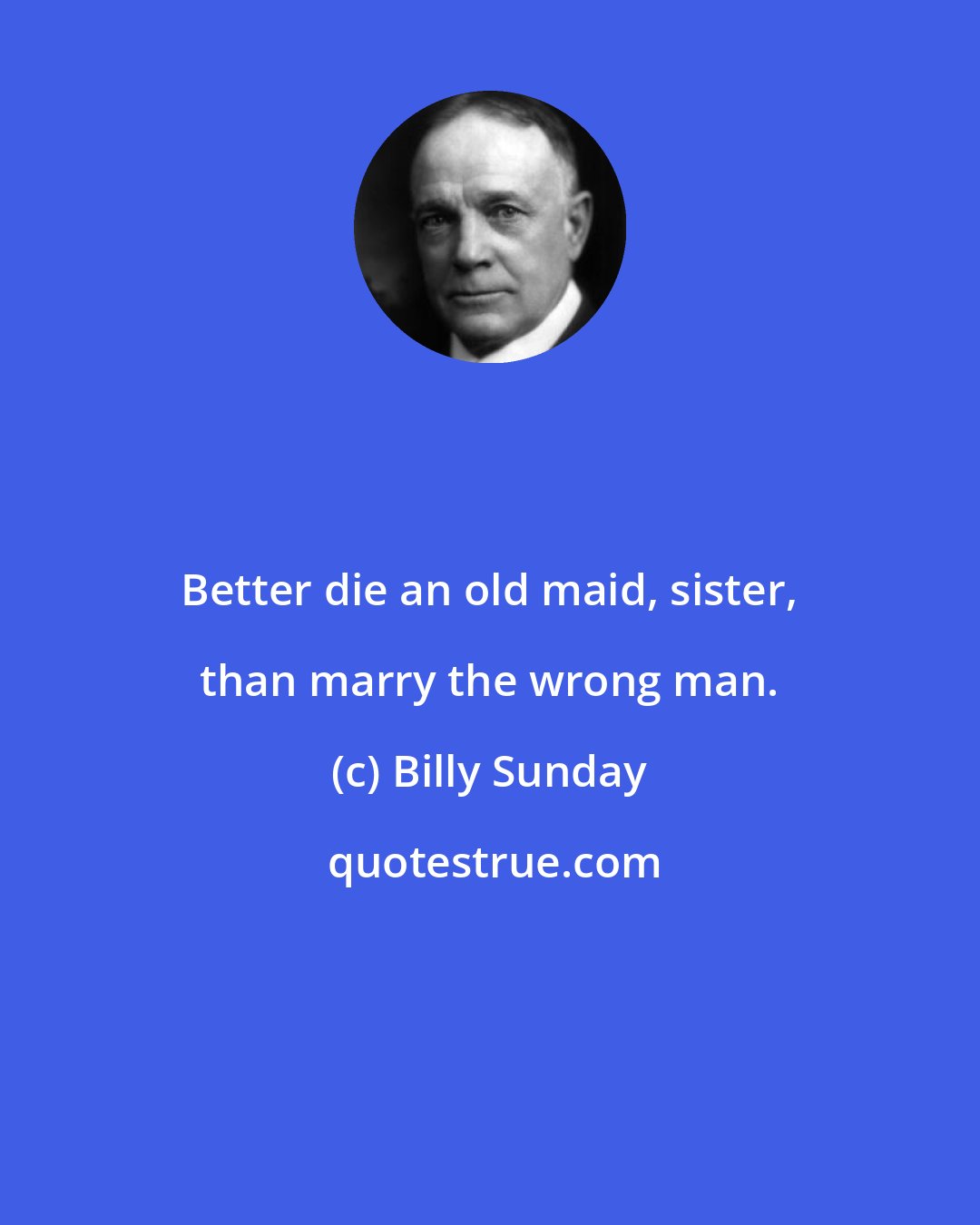 Billy Sunday: Better die an old maid, sister, than marry the wrong man.