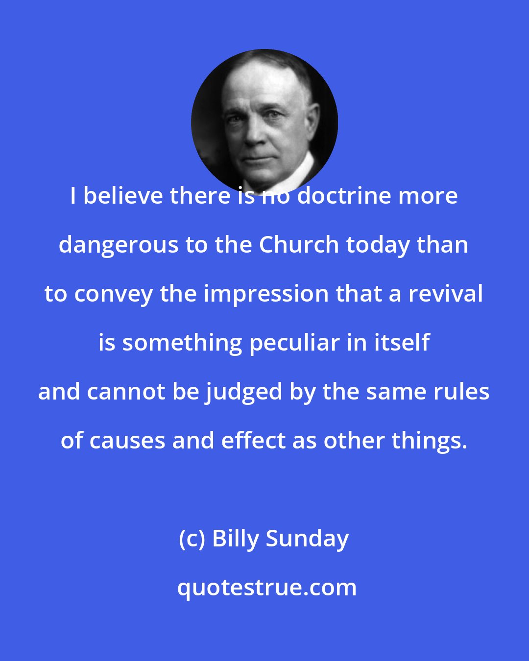 Billy Sunday: I believe there is no doctrine more dangerous to the Church today than to convey the impression that a revival is something peculiar in itself and cannot be judged by the same rules of causes and effect as other things.