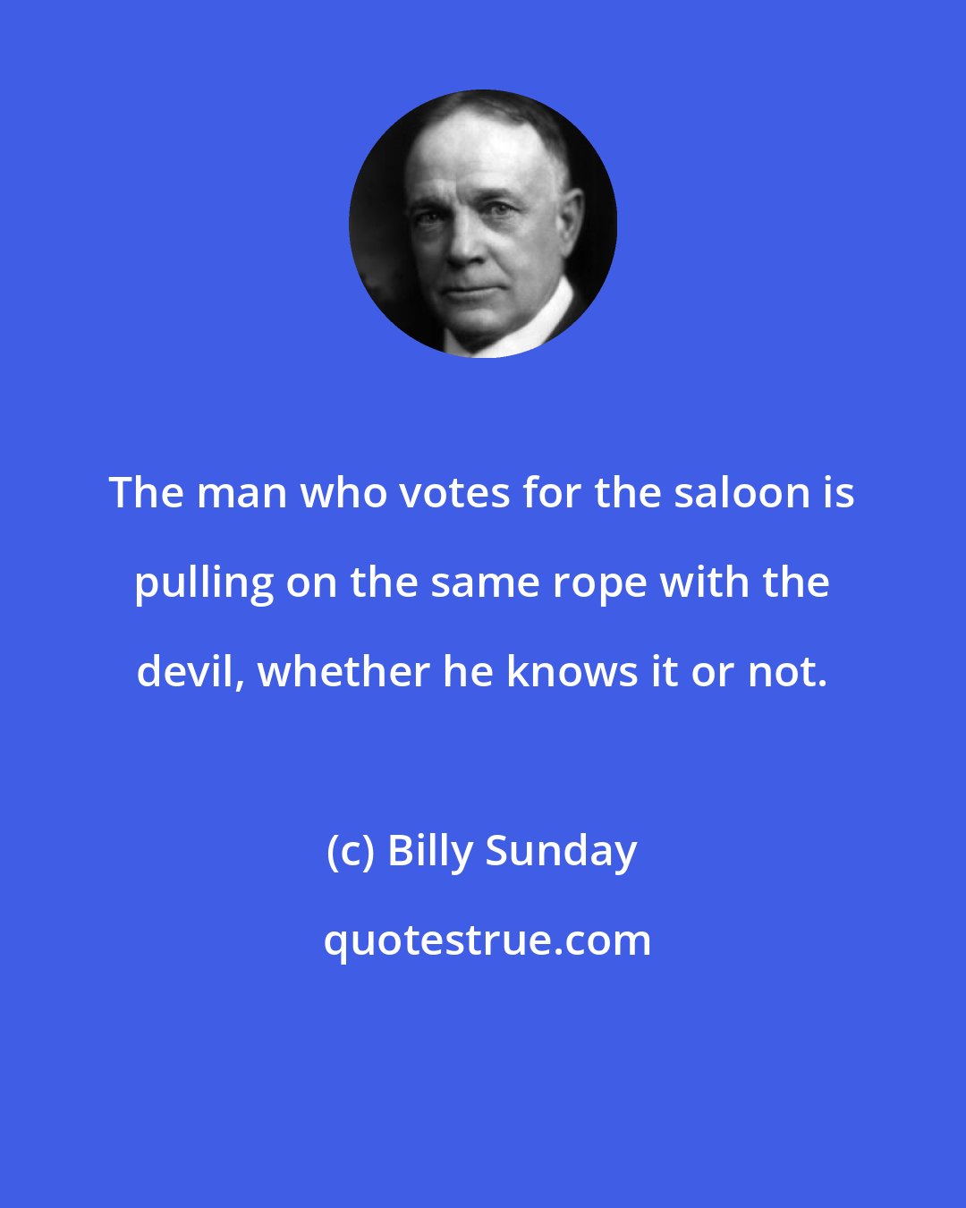 Billy Sunday: The man who votes for the saloon is pulling on the same rope with the devil, whether he knows it or not.