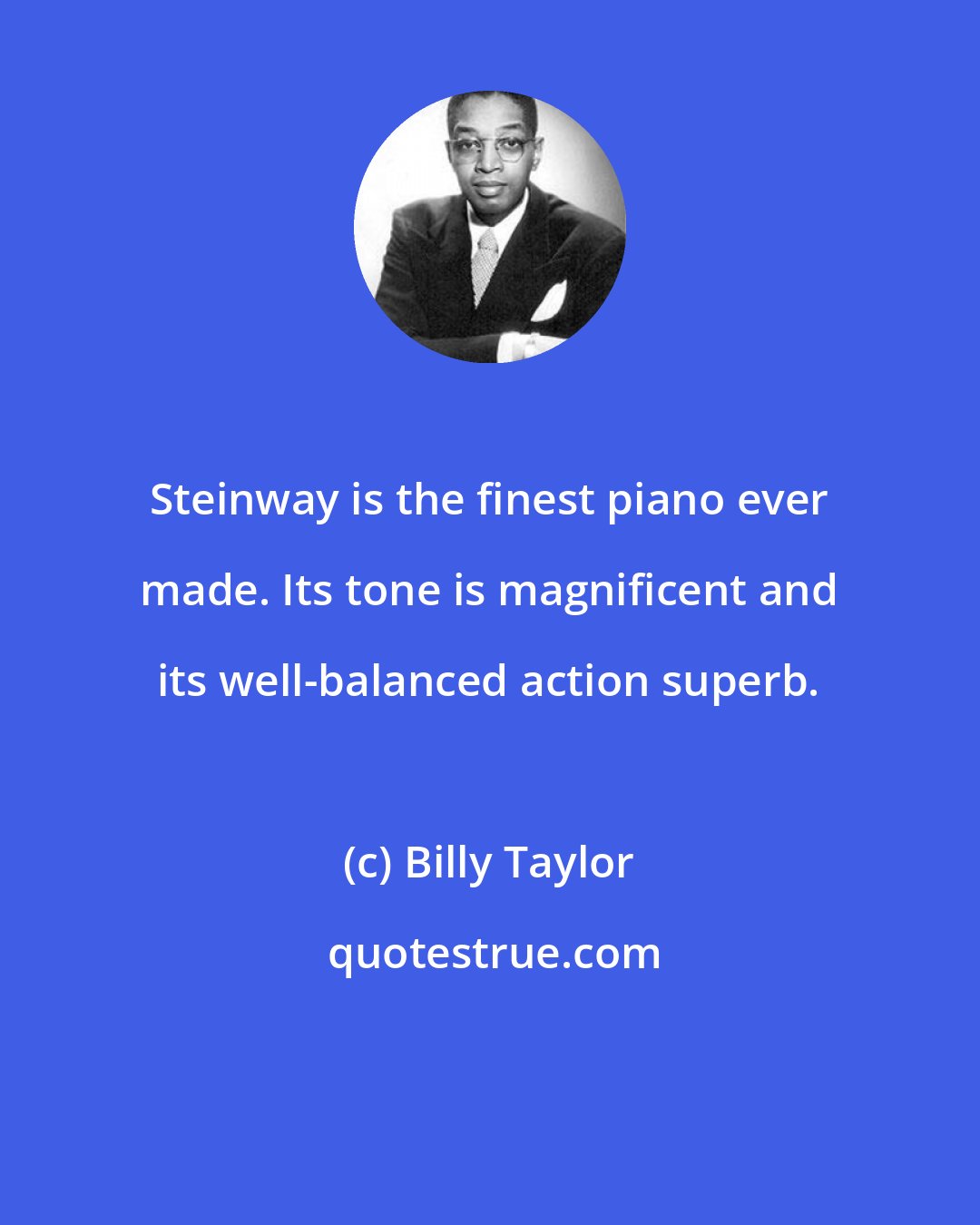 Billy Taylor: Steinway is the finest piano ever made. Its tone is magnificent and its well-balanced action superb.