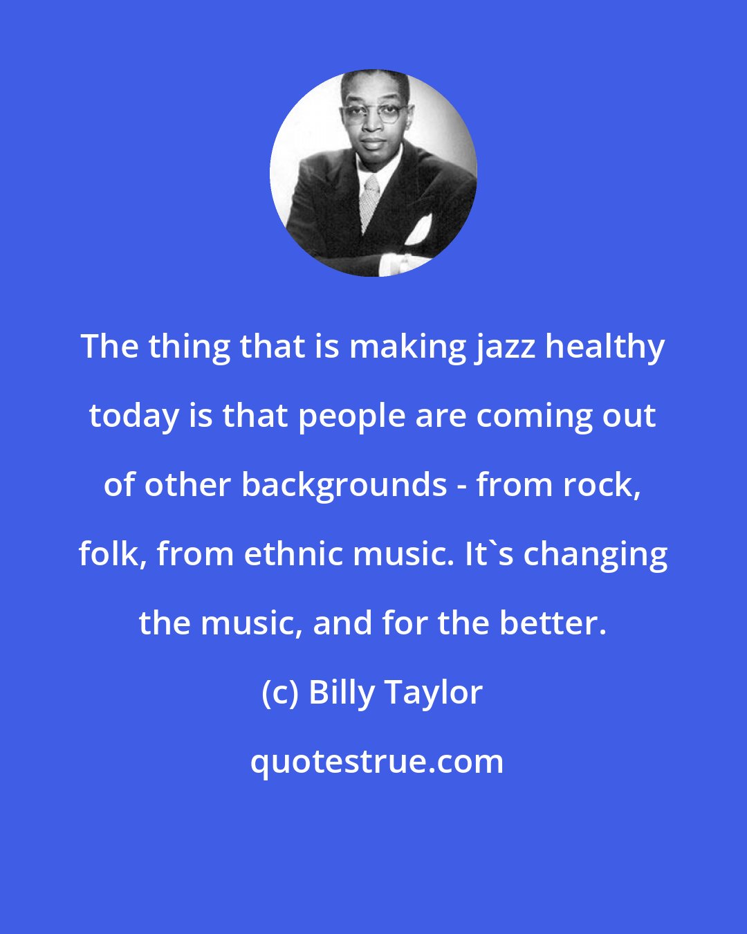 Billy Taylor: The thing that is making jazz healthy today is that people are coming out of other backgrounds - from rock, folk, from ethnic music. It's changing the music, and for the better.