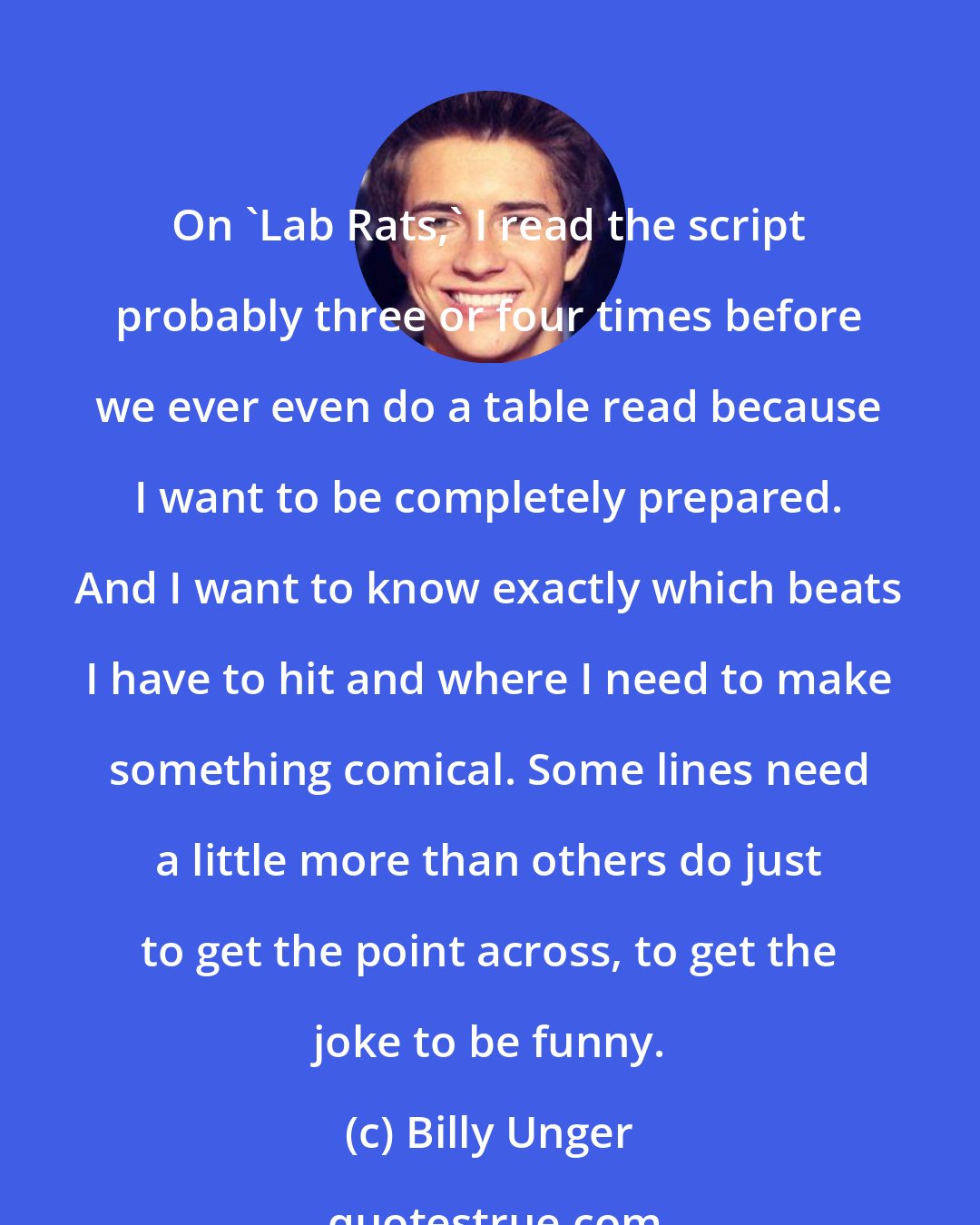 Billy Unger: On 'Lab Rats,' I read the script probably three or four times before we ever even do a table read because I want to be completely prepared. And I want to know exactly which beats I have to hit and where I need to make something comical. Some lines need a little more than others do just to get the point across, to get the joke to be funny.