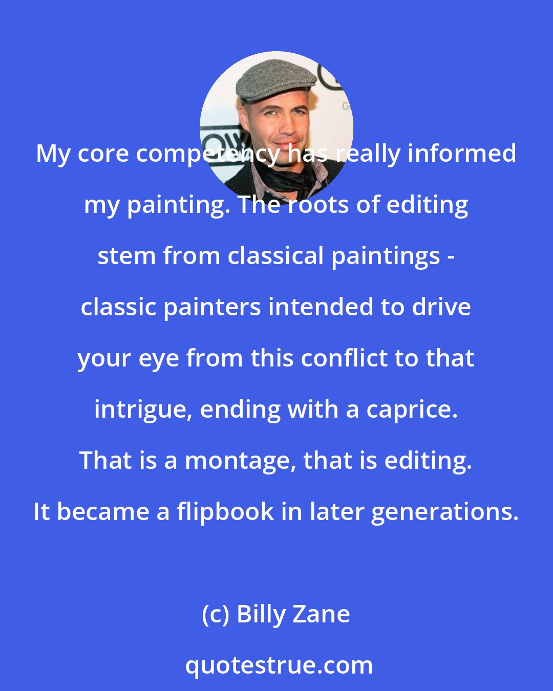 Billy Zane: My core competency has really informed my painting. The roots of editing stem from classical paintings - classic painters intended to drive your eye from this conflict to that intrigue, ending with a caprice. That is a montage, that is editing. It became a flipbook in later generations.