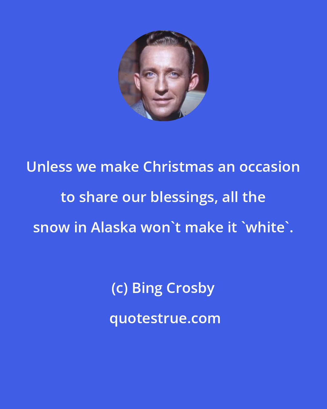 Bing Crosby: Unless we make Christmas an occasion to share our blessings, all the snow in Alaska won't make it 'white'.