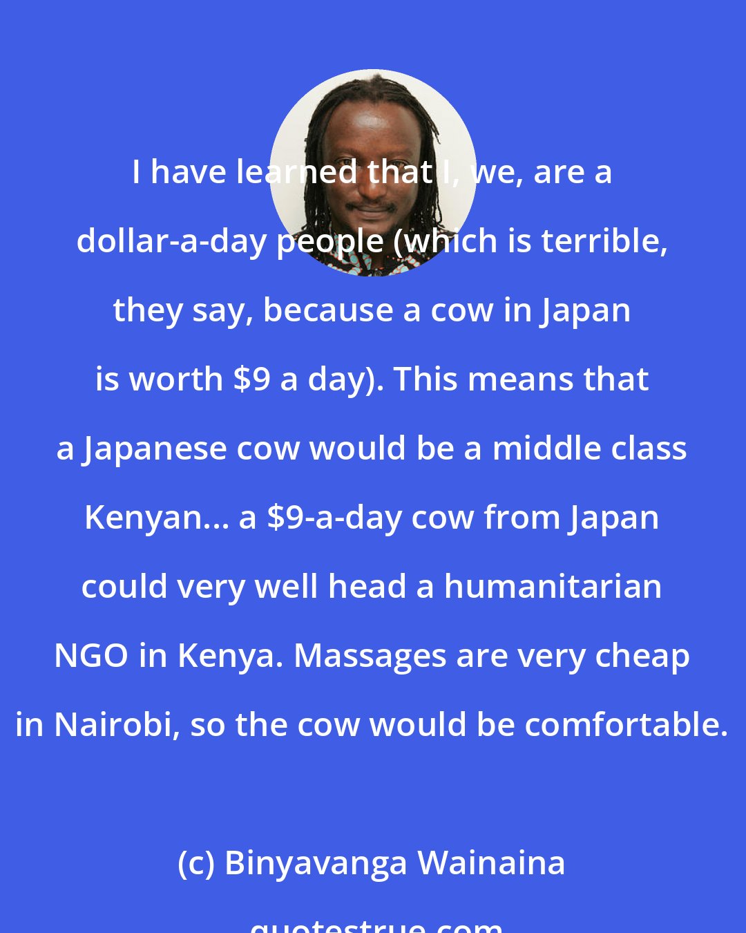 Binyavanga Wainaina: I have learned that I, we, are a dollar-a-day people (which is terrible, they say, because a cow in Japan is worth $9 a day). This means that a Japanese cow would be a middle class Kenyan... a $9-a-day cow from Japan could very well head a humanitarian NGO in Kenya. Massages are very cheap in Nairobi, so the cow would be comfortable.