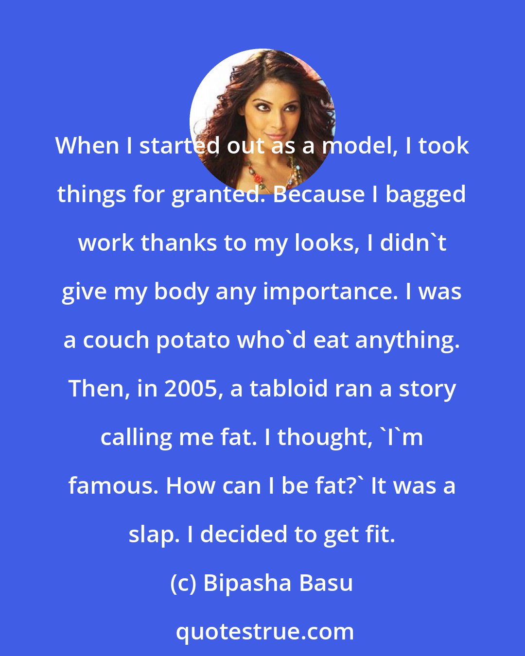 Bipasha Basu: When I started out as a model, I took things for granted. Because I bagged work thanks to my looks, I didn't give my body any importance. I was a couch potato who'd eat anything. Then, in 2005, a tabloid ran a story calling me fat. I thought, 'I'm famous. How can I be fat?' It was a slap. I decided to get fit.