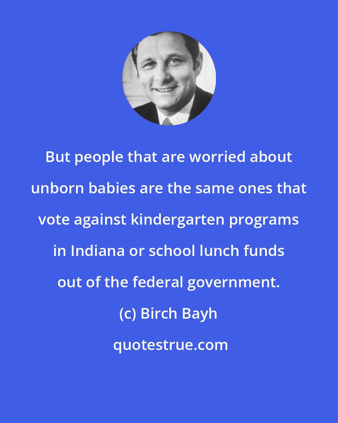 Birch Bayh: But people that are worried about unborn babies are the same ones that vote against kindergarten programs in Indiana or school lunch funds out of the federal government.