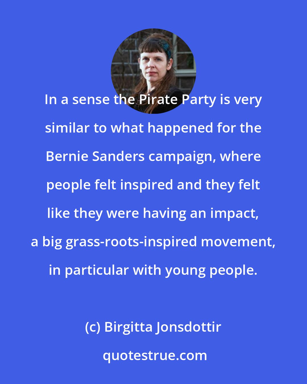 Birgitta Jonsdottir: In a sense the Pirate Party is very similar to what happened for the Bernie Sanders campaign, where people felt inspired and they felt like they were having an impact, a big grass-roots-inspired movement, in particular with young people.