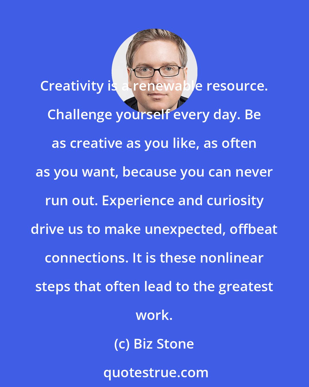 Biz Stone: Creativity is a renewable resource. Challenge yourself every day. Be as creative as you like, as often as you want, because you can never run out. Experience and curiosity drive us to make unexpected, offbeat connections. It is these nonlinear steps that often lead to the greatest work.