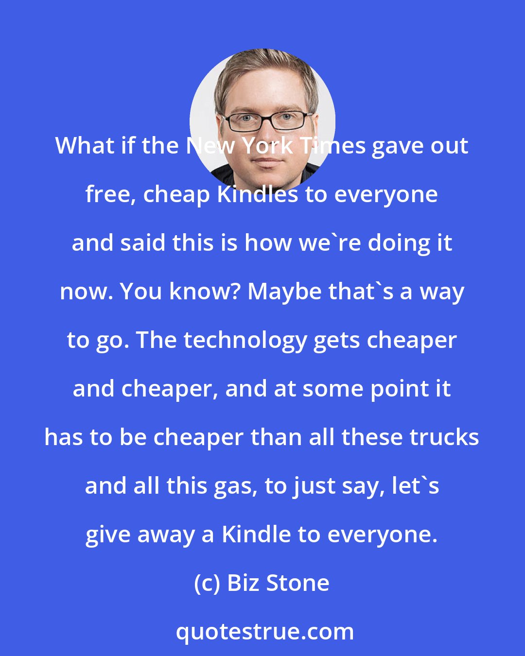 Biz Stone: What if the New York Times gave out free, cheap Kindles to everyone and said this is how we're doing it now. You know? Maybe that's a way to go. The technology gets cheaper and cheaper, and at some point it has to be cheaper than all these trucks and all this gas, to just say, let's give away a Kindle to everyone.