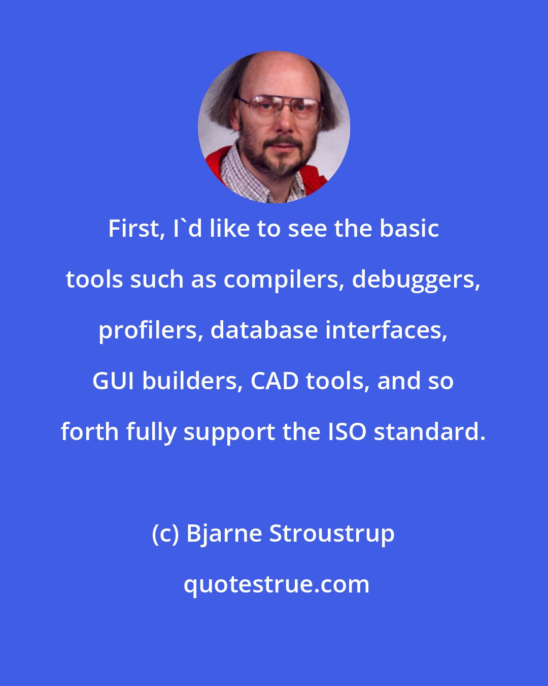 Bjarne Stroustrup: First, I'd like to see the basic tools such as compilers, debuggers, profilers, database interfaces, GUI builders, CAD tools, and so forth fully support the ISO standard.