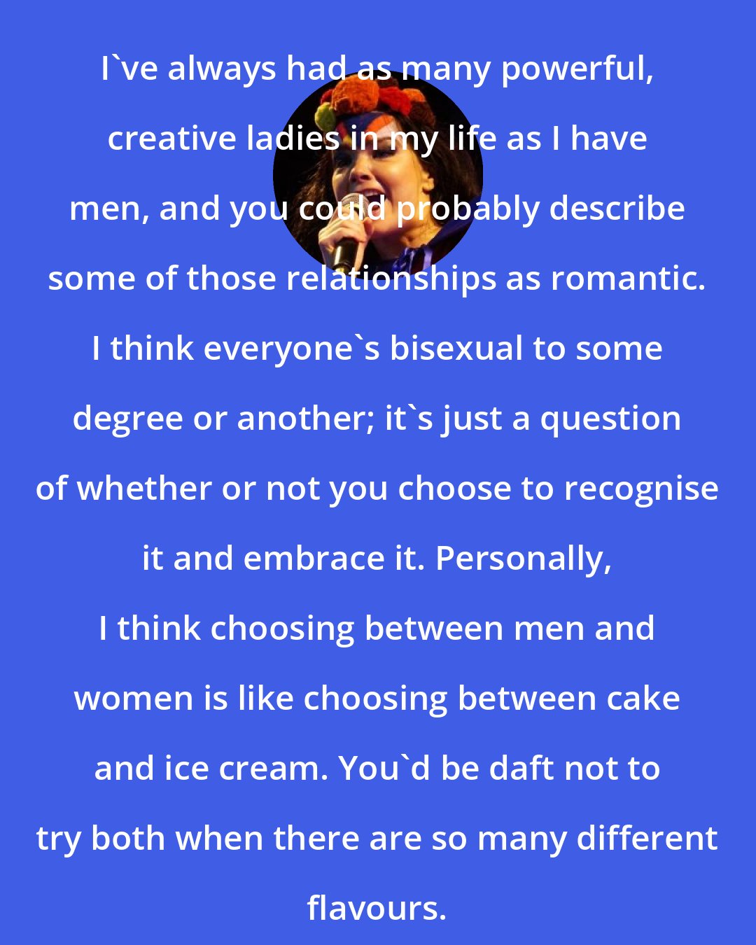 Bjork: I've always had as many powerful, creative ladies in my life as I have men, and you could probably describe some of those relationships as romantic. I think everyone's bisexual to some degree or another; it's just a question of whether or not you choose to recognise it and embrace it. Personally, I think choosing between men and women is like choosing between cake and ice cream. You'd be daft not to try both when there are so many different flavours.