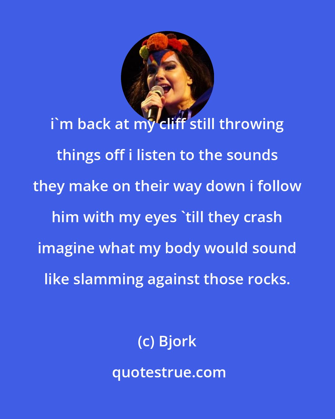 Bjork: i'm back at my cliff still throwing things off i listen to the sounds they make on their way down i follow him with my eyes 'till they crash imagine what my body would sound like slamming against those rocks.