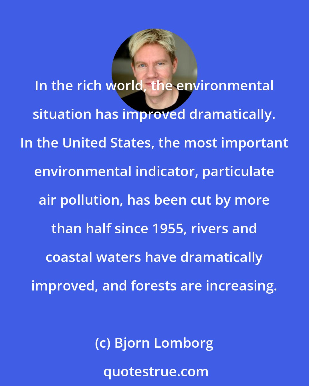 Bjorn Lomborg: In the rich world, the environmental situation has improved dramatically. In the United States, the most important environmental indicator, particulate air pollution, has been cut by more than half since 1955, rivers and coastal waters have dramatically improved, and forests are increasing.