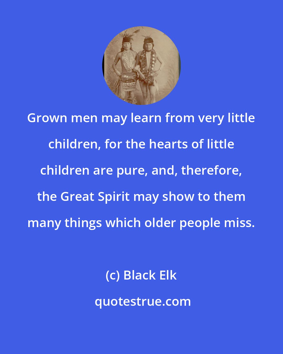 Black Elk: Grown men may learn from very little children, for the hearts of little children are pure, and, therefore, the Great Spirit may show to them many things which older people miss.