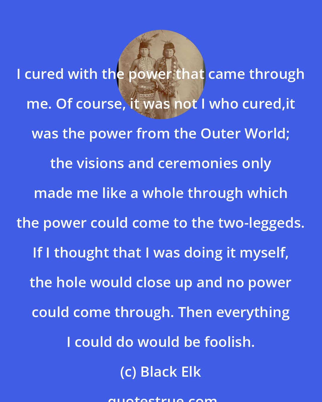 Black Elk: I cured with the power that came through me. Of course, it was not I who cured,it was the power from the Outer World; the visions and ceremonies only made me like a whole through which the power could come to the two-leggeds. If I thought that I was doing it myself, the hole would close up and no power could come through. Then everything I could do would be foolish.