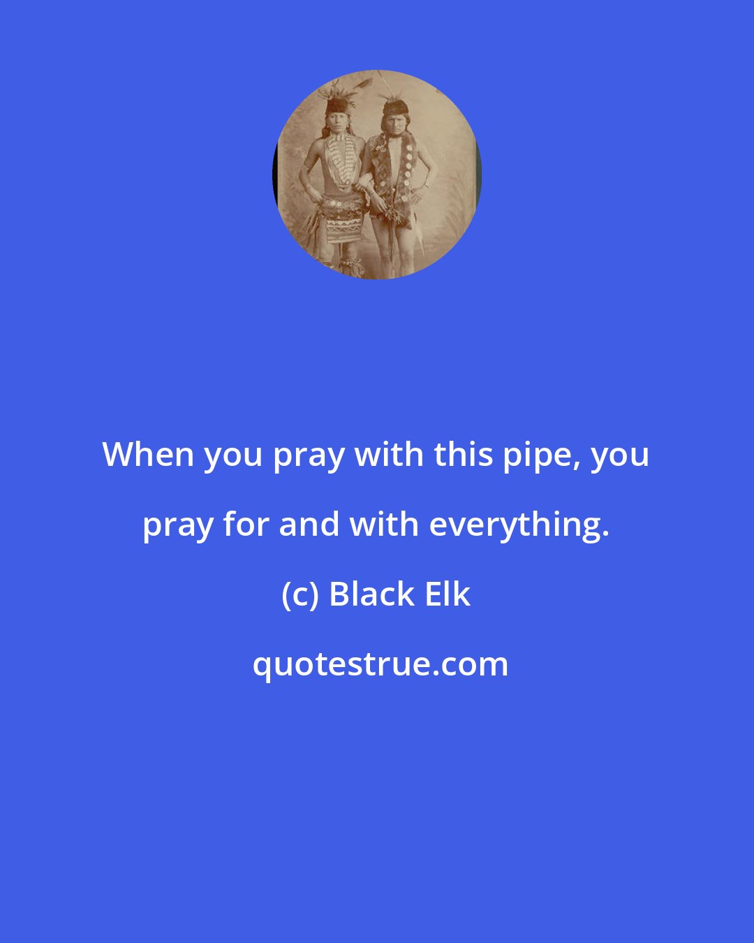 Black Elk: When you pray with this pipe, you pray for and with everything.