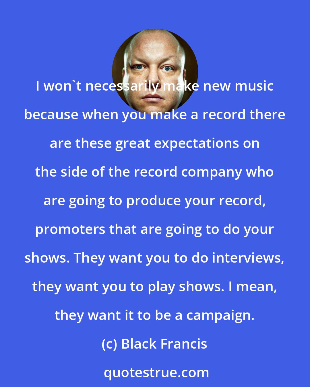 Black Francis: I won't necessarily make new music because when you make a record there are these great expectations on the side of the record company who are going to produce your record, promoters that are going to do your shows. They want you to do interviews, they want you to play shows. I mean, they want it to be a campaign.