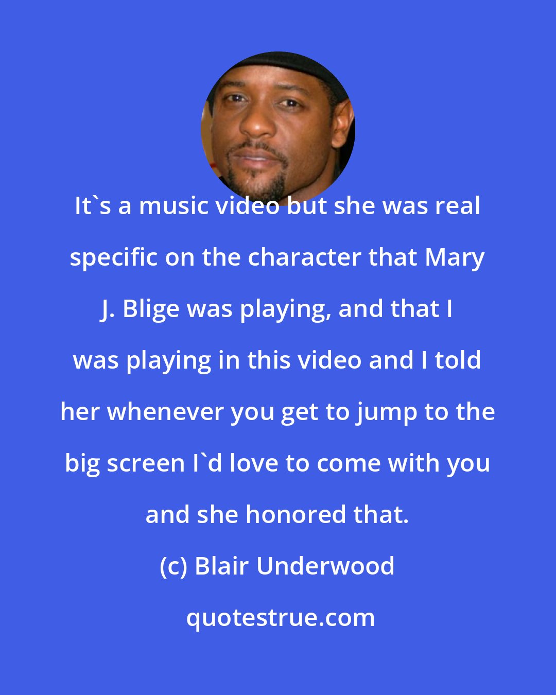 Blair Underwood: It's a music video but she was real specific on the character that Mary J. Blige was playing, and that I was playing in this video and I told her whenever you get to jump to the big screen I'd love to come with you and she honored that.