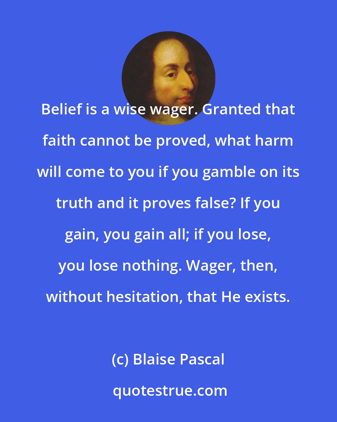 Blaise Pascal: Belief is a wise wager. Granted that faith cannot be proved, what harm will come to you if you gamble on its truth and it proves false? If you gain, you gain all; if you lose, you lose nothing. Wager, then, without hesitation, that He exists.