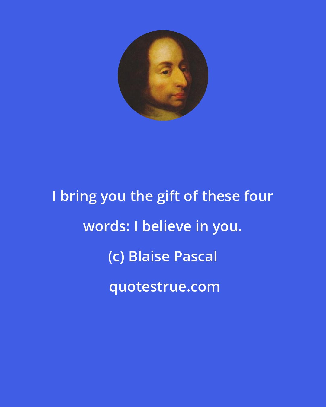 Blaise Pascal: I bring you the gift of these four words: I believe in you.