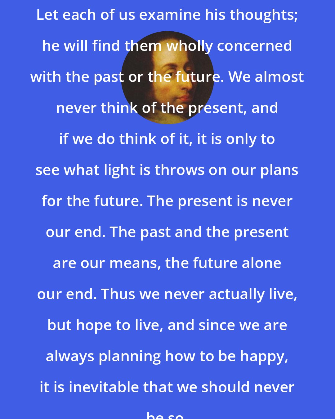 Blaise Pascal: Let each of us examine his thoughts; he will find them wholly concerned with the past or the future. We almost never think of the present, and if we do think of it, it is only to see what light is throws on our plans for the future. The present is never our end. The past and the present are our means, the future alone our end. Thus we never actually live, but hope to live, and since we are always planning how to be happy, it is inevitable that we should never be so.
