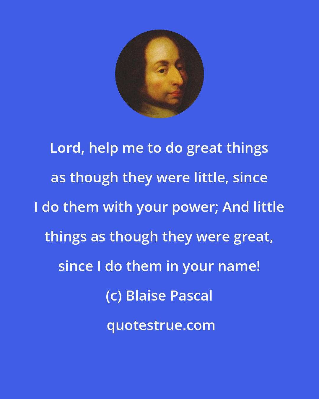 Blaise Pascal: Lord, help me to do great things as though they were little, since I do them with your power; And little things as though they were great, since I do them in your name!
