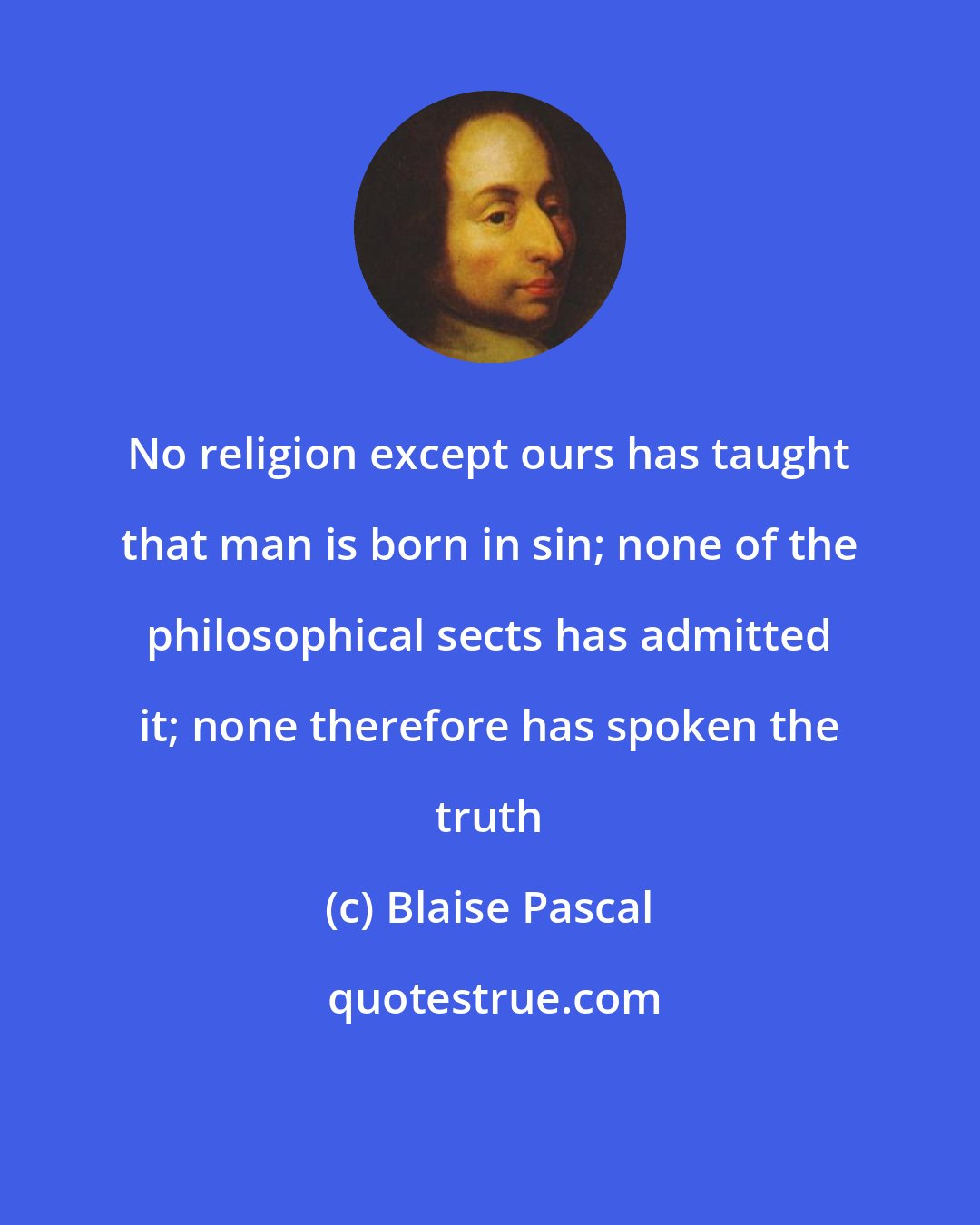 Blaise Pascal: No religion except ours has taught that man is born in sin; none of the philosophical sects has admitted it; none therefore has spoken the truth