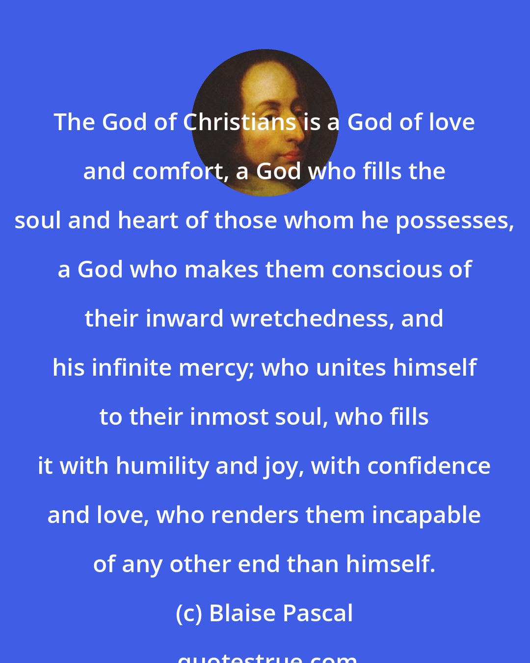 Blaise Pascal: The God of Christians is a God of love and comfort, a God who fills the soul and heart of those whom he possesses, a God who makes them conscious of their inward wretchedness, and his infinite mercy; who unites himself to their inmost soul, who fills it with humility and joy, with confidence and love, who renders them incapable of any other end than himself.