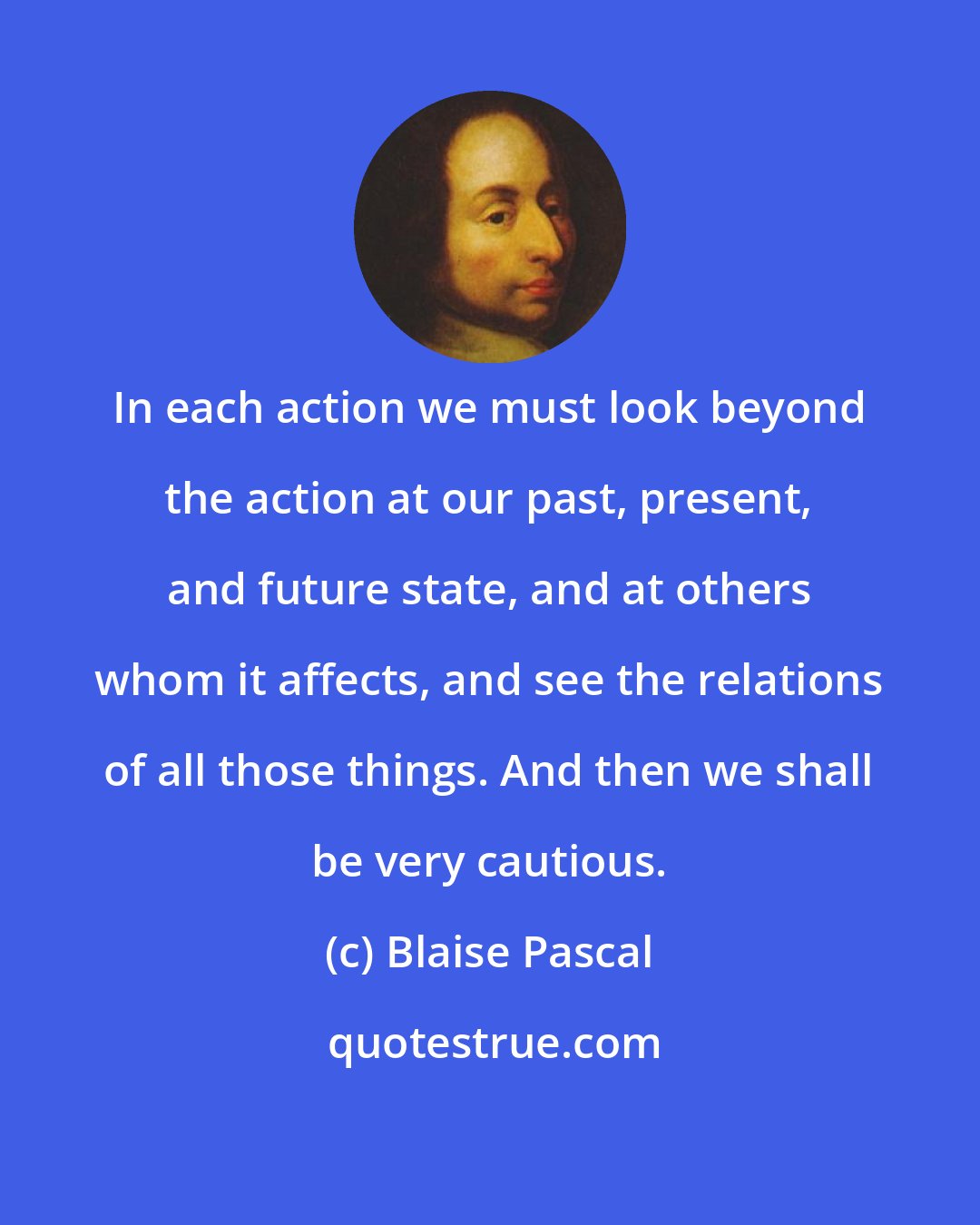 Blaise Pascal: In each action we must look beyond the action at our past, present, and future state, and at others whom it affects, and see the relations of all those things. And then we shall be very cautious.